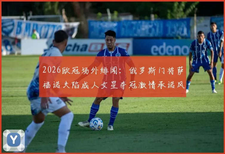 2026欧冠场外绯闻:俄罗斯门将萨福诺夫陷成人女星夺冠激情承诺风波,多家欧媒报道事件始末