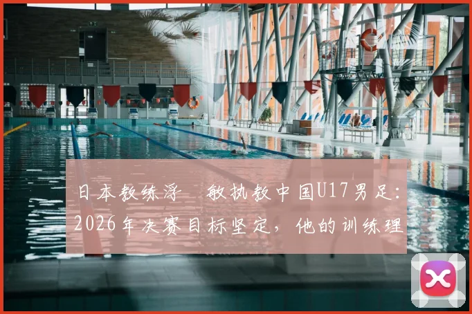 日本教练浮嶋敏执教中国U17男足:2026年决赛目标坚定,他的训练理念与方法解析