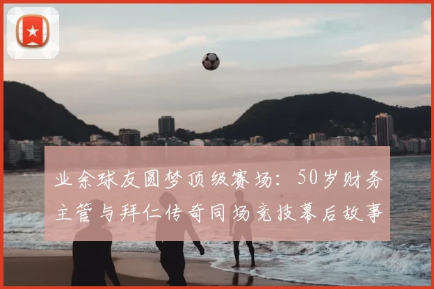 业余球友圆梦顶级赛场：50岁财务主管与拜仁传奇同场竞技幕后故事与条件全解析
