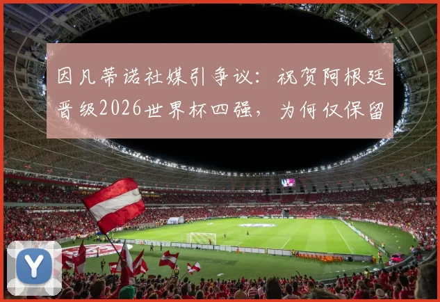 因凡蒂诺社媒引争议：祝贺阿根廷晋级2026世界杯四强，为何仅保留批评C罗言论？背后态度解读