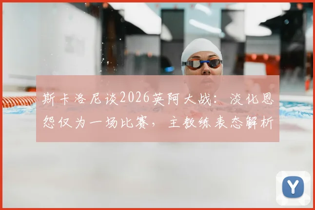 斯卡洛尼谈2026英阿大战:淡化恩怨仅为一场比赛,主教练表态解析与赛前看点