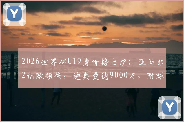2026世界杯U19身价榜出炉:亚马尔2亿欧领衔,迪奥曼德9000万,附球员实力与转会前景分析