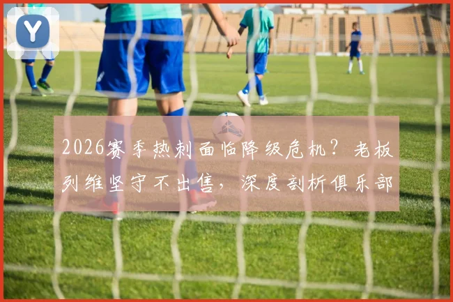 2026赛季热刺面临降级危机？老板列维坚守不出售，深度剖析俱乐部背后的真实财务与战略考量