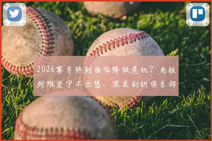 2026赛季热刺面临降级危机？老板列维坚守不出售，深度剖析俱乐部背后的真实财务与战略考量