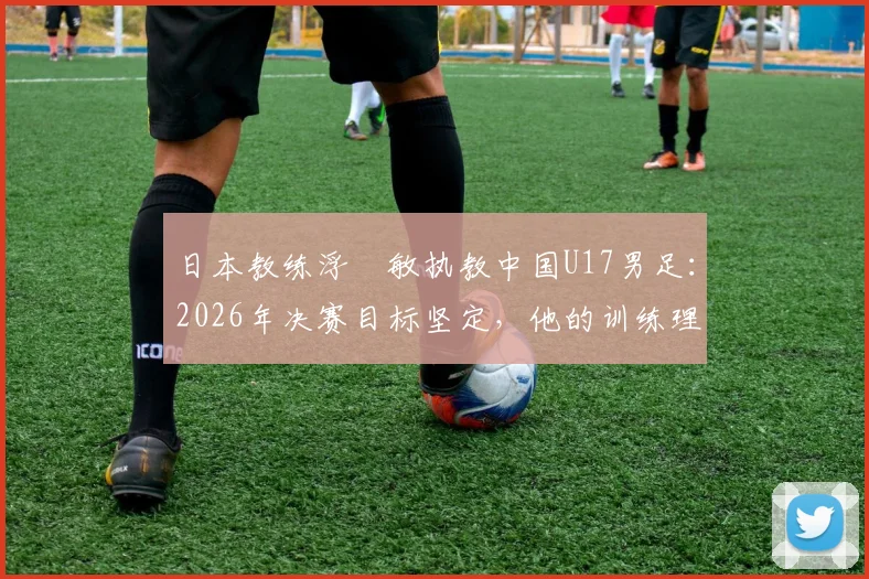 日本教练浮嶋敏执教中国U17男足：2026年决赛目标坚定，他的训练理念与方法解析
