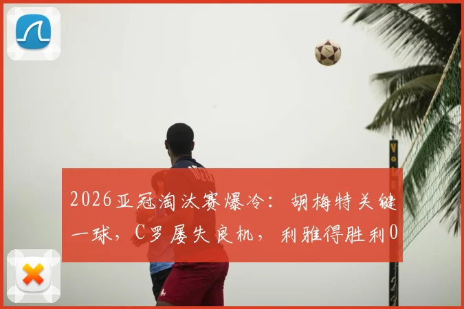 2026亚冠淘汰赛爆冷：胡梅特关键一球，C罗屡失良机，利雅得胜利0-1憾负大阪钢巴，出线形势骤变