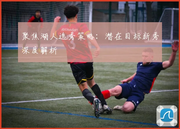 聚焦湖人选秀策略：潜在目标新秀深度解析