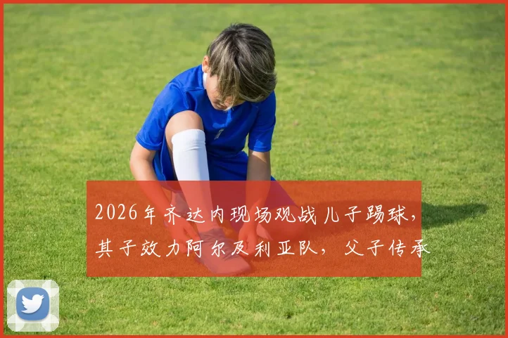 2026年齐达内现场观战儿子踢球，其子效力阿尔及利亚队，父子传承引关注！