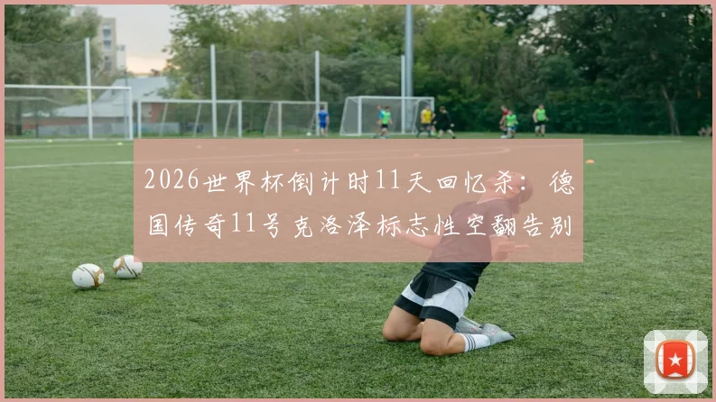 2026世界杯倒计时11天回忆杀：德国传奇11号克洛泽标志性空翻告别瞬间全记录