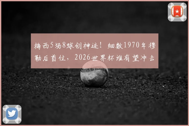 梅西5场8球创神迹！细数1970年穆勒后首位，2026世界杯谁有望冲击此纪录？