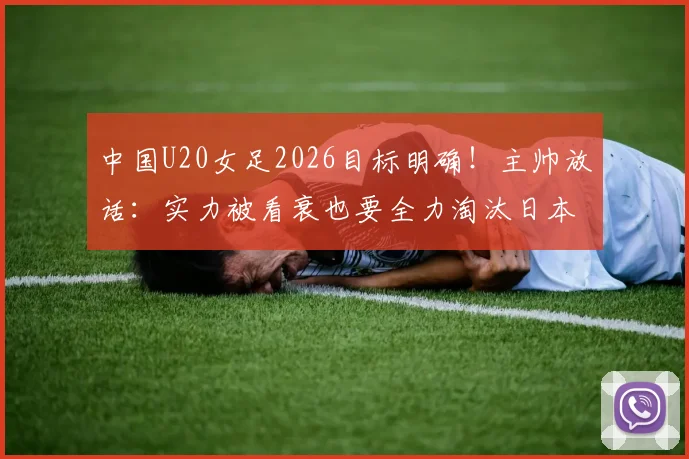 中国U20女足2026目标明确！主帅放话：实力被看衰也要全力淘汰日本队，晋级之路全解析