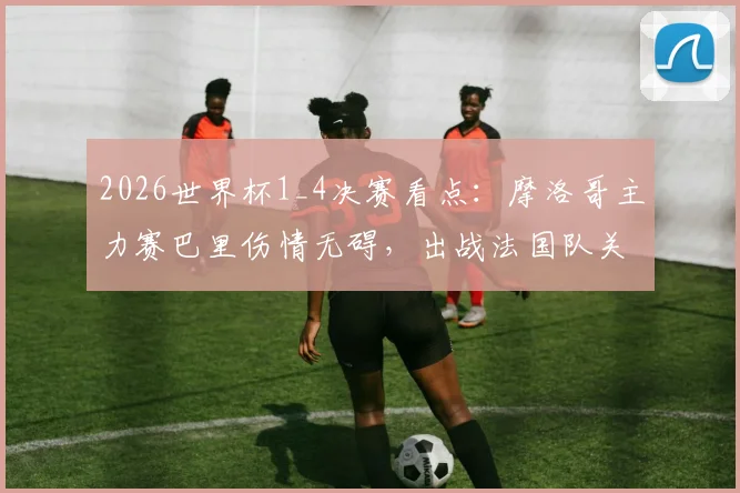 2026世界杯1_4决赛看点:摩洛哥主力赛巴里伤情无碍,出战法国队关键战阵容分析
