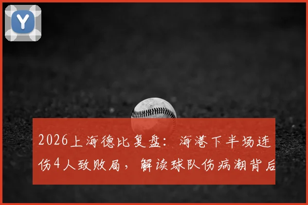 2026上海德比复盘:海港下半场连伤4人致败局,解读球队伤病潮背后隐患与应对