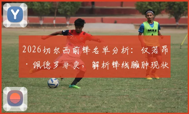 2026切尔西前锋名单分析:仅若昂·佩德罗非卖,解析锋线臃肿现状与清洗名单