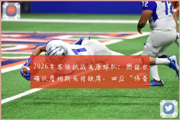 2026年客场挑战高原球队：图赫尔确认詹姆斯或将缺席，回应“伟哥抗高反”传闻纯属虚构