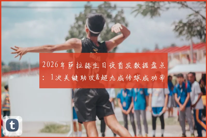 2026年萨拉赫生日夜首发数据盘点：1次关键助攻&超九成传球成功率，为何全场仅1脚射门？