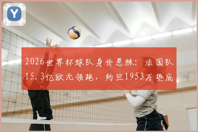 2026世界杯球队身价悬殊:法国队15.3亿欧元领跑,约旦1953万垫底,完整榜单及背后原因分析