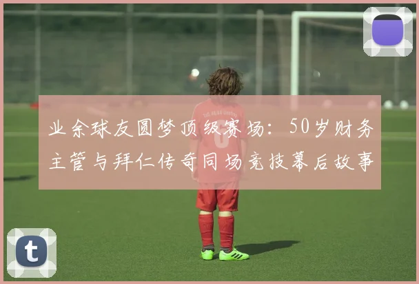 业余球友圆梦顶级赛场:50岁财务主管与拜仁传奇同场竞技幕后故事与条件全解析