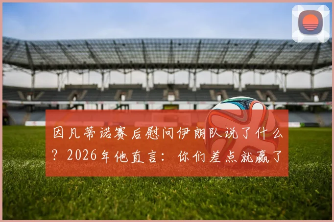 因凡蒂诺赛后慰问伊朗队说了什么？2026年他直言：你们差点就赢了！