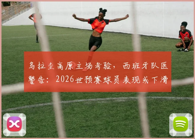 乌拉圭高原主场考验，西班牙队医警告：2026世预赛球员表现或下滑3-4%，欧洲球队如何应对高海拔挑战？