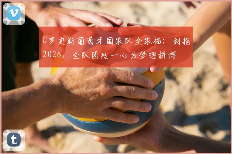 C罗更新葡萄牙国家队全家福:剑指2026,全队团结一心为梦想拼搏