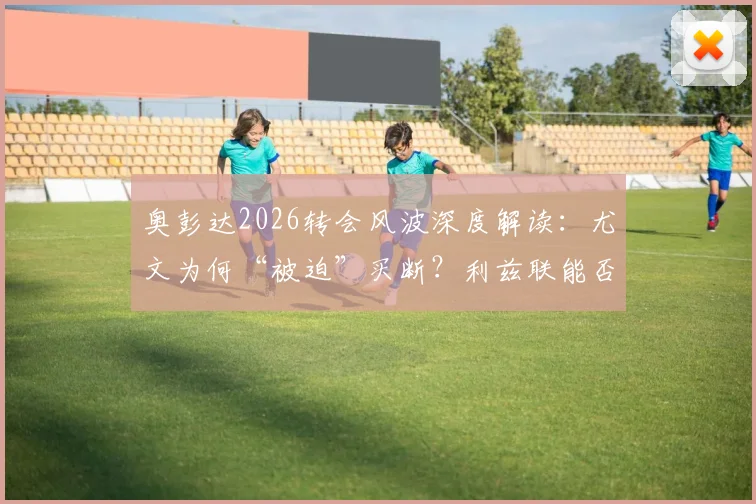 奥彭达2026转会风波深度解读：尤文为何“被迫”买断？利兹联能否趁虚而入？