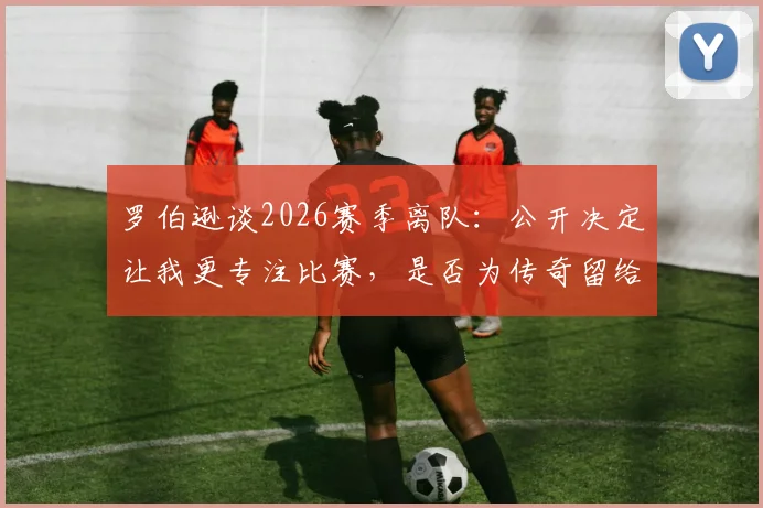 罗伯逊谈2026赛季离队:公开决定让我更专注比赛,是否为传奇留给他人评说
