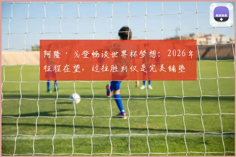 阿隆·戈登畅谈世界杯梦想：2026年征程在望，过往胜利仅是完美铺垫