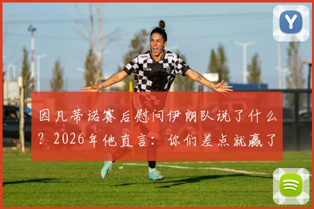 因凡蒂诺赛后慰问伊朗队说了什么?2026年他直言:你们差点就赢了!