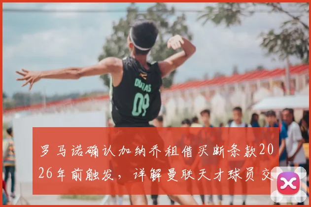 罗马诺确认加纳乔租借买断条款2026年前触发,详解曼联天才球员交易的关键细节