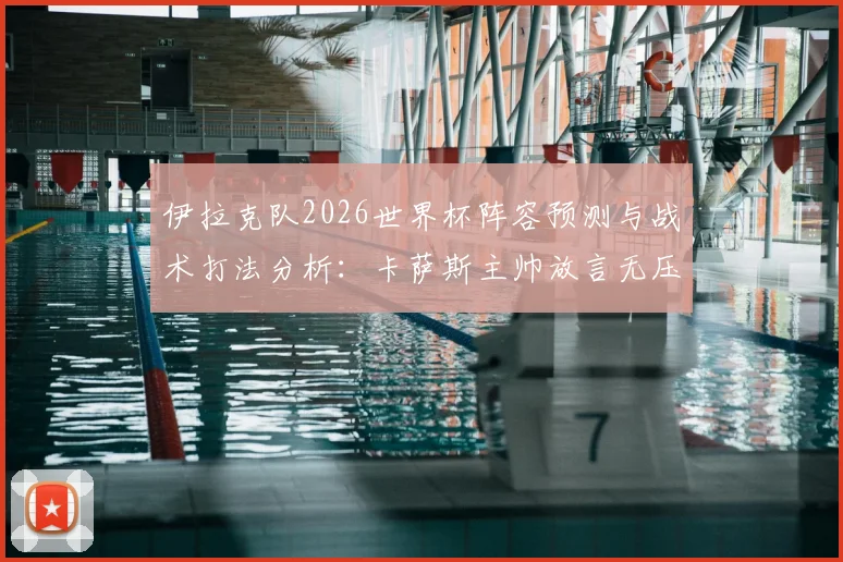 伊拉克队2026世界杯阵容预测与战术打法分析：卡萨斯主帅放言无压力，详解球队如何用表现震惊世界