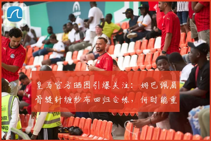 皇马官方晒图引爆关注：姆巴佩眉骨缝针缠纱布回归合练，何时能重返赛场？