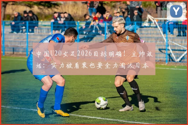 中国U20女足2026目标明确!主帅放话:实力被看衰也要全力淘汰日本队,晋级之路全解析