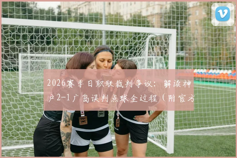 2026赛季日职联裁判争议：解读神户2-1广岛误判点球全过程（附官方报告与视频分析）
