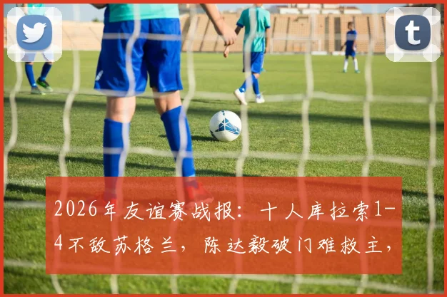 2026年友谊赛战报：十人库拉索1-4不敌苏格兰，陈达毅破门难救主，尚克兰双响主导比赛