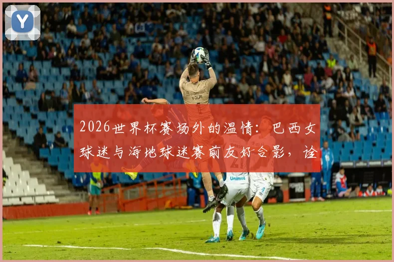 2026世界杯赛场外的温情：巴西女球迷与海地球迷赛前友好合影，诠释足球魅力