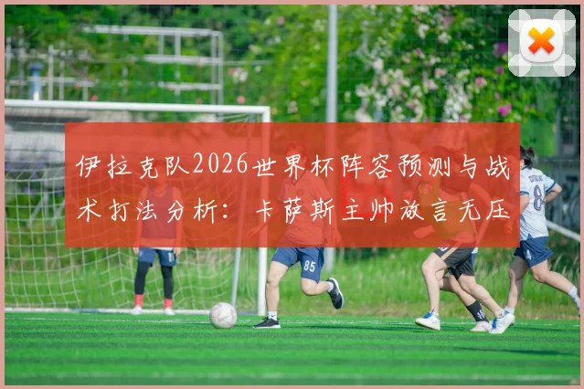 伊拉克队2026世界杯阵容预测与战术打法分析:卡萨斯主帅放言无压力,详解球队如何用表现震惊世界