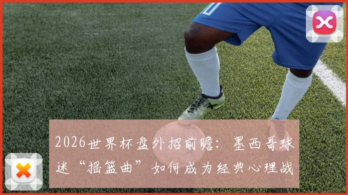 2026世界杯盘外招前瞻:墨西哥球迷“摇篮曲”如何成为经典心理战,剖析赛场外的足球文化博弈