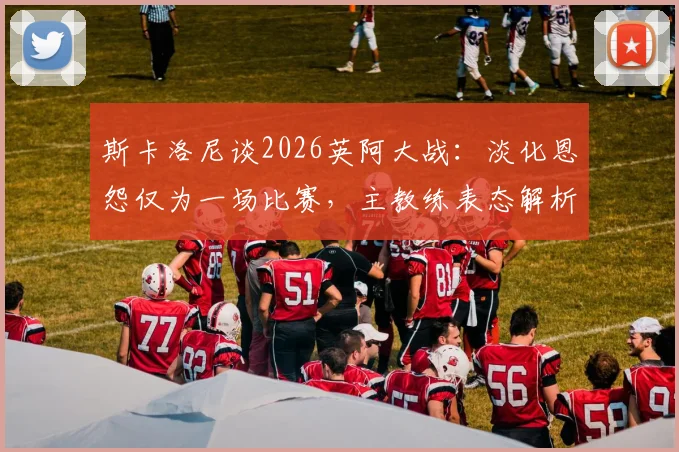 斯卡洛尼谈2026英阿大战：淡化恩怨仅为一场比赛，主教练表态解析与赛前看点