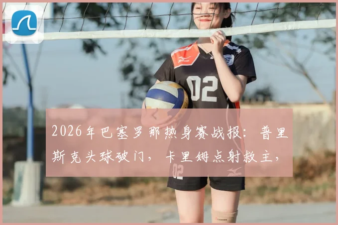 2026年巴塞罗那热身赛战报：普里斯克头球破门，卡里姆点射救主，巴萨1-1平伯明翰，附全场录像回看入口
