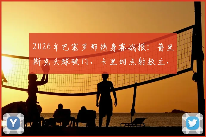 2026年巴塞罗那热身赛战报:普里斯克头球破门,卡里姆点射救主,巴萨1-1平伯明翰,附全场录像回看入口