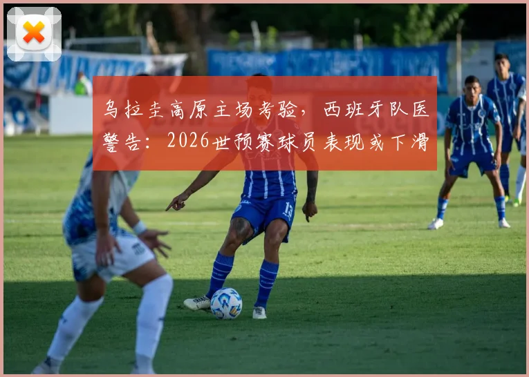 乌拉圭高原主场考验，西班牙队医警告：2026世预赛球员表现或下滑3-4%，欧洲球队如何应对高海拔挑战？