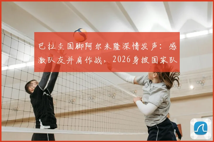 巴拉圭国脚阿尔米隆深情发声:感激队友并肩作战,2026身披国家队战袍是无上荣耀,回顾其国家队生涯关键点