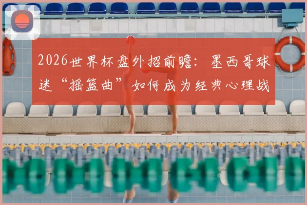 2026世界杯盘外招前瞻：墨西哥球迷“摇篮曲”如何成为经典心理战，剖析赛场外的足球文化博弈