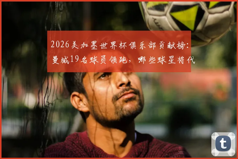 2026美加墨世界杯俱乐部贡献榜：曼城19名球员领跑，哪些球星将代表国家队出战？