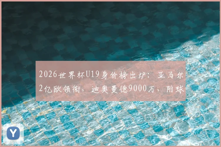 2026世界杯U19身价榜出炉：亚马尔2亿欧领衔，迪奥曼德9000万，附球员实力与转会前景分析