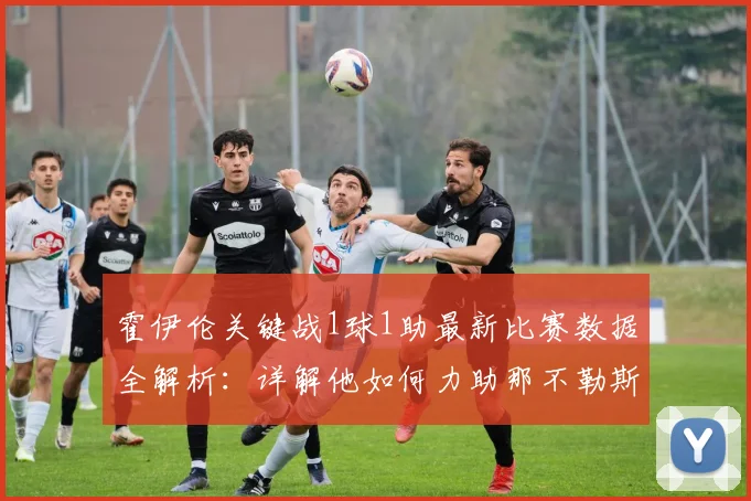 霍伊伦关键战1球1助最新比赛数据全解析：详解他如何力助那不勒斯锁定2026赛季欧冠资格，附其个人表现深度评价