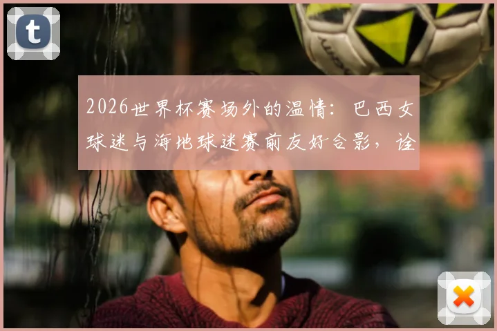 2026世界杯赛场外的温情:巴西女球迷与海地球迷赛前友好合影,诠释足球魅力